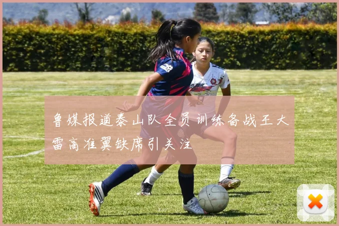 鲁媒报道泰山队全员训练备战王大雷高准翼缺席引关注