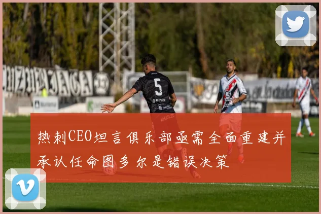 热刺CEO坦言俱乐部亟需全面重建并承认任命图多尔是错误决策