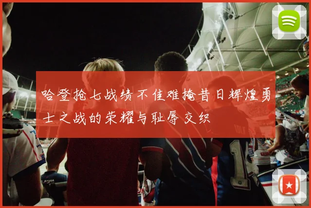 哈登抢七战绩不佳难掩昔日辉煌勇士之战的荣耀与耻辱交织
