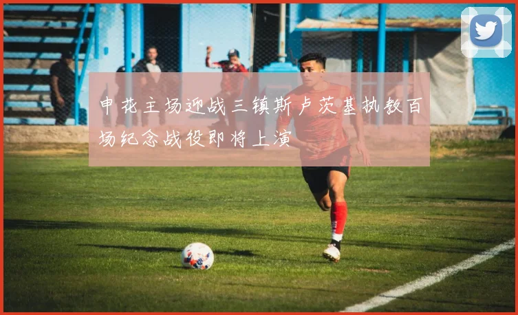 申花主场迎战三镇斯卢茨基执教百场纪念战役即将上演